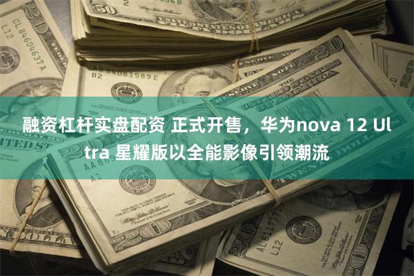 融资杠杆实盘配资 正式开售，华为nova 12 Ultra 星耀版以全能影像引领潮流