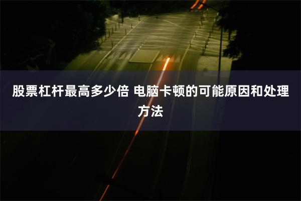 股票杠杆最高多少倍 电脑卡顿的可能原因和处理方法