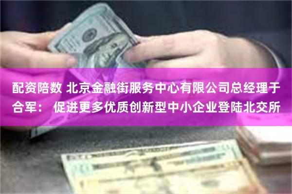 配资陪数 北京金融街服务中心有限公司总经理于合军： 促进更多优质创新型中小企业登陆北交所