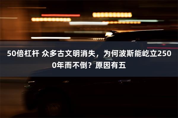 50倍杠杆 众多古文明消失，为何波斯能屹立2500年而不倒？原因有五