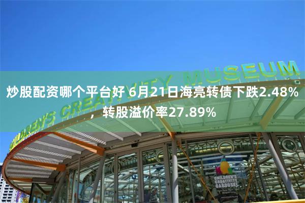 炒股配资哪个平台好 6月21日海亮转债下跌2.48%，转股溢价率27.89%