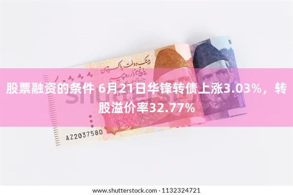 股票融资的条件 6月21日华锋转债上涨3.03%，转股溢价率32.77%