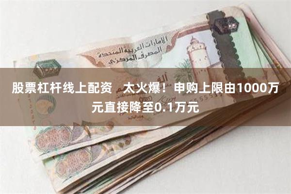 股票杠杆线上配资   太火爆！申购上限由1000万元直接降至0.1万元