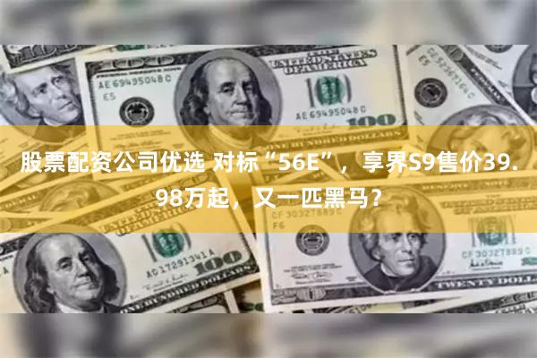 股票配资公司优选 对标“56E”，享界S9售价39.98万起，又一匹黑马？