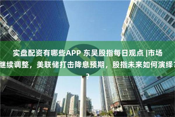 实盘配资有哪些APP 东吴股指每日观点 |市场继续调整，美联储打击降息预期，股指未来如何演绎？