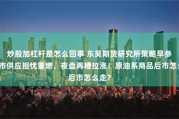 炒股加杠杆是怎么回事 东吴期货研究所策略早参｜油市供应担忧重燃，夜盘再糟拉涨！原油系商品后市怎么走？