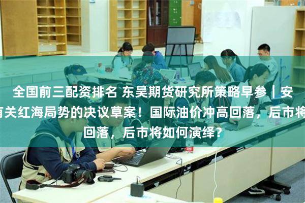 全国前三配资排名 东吴期货研究所策略早参｜安理会通过有关红海局势的决议草案！国际油价冲高回落，后市将如何演绎？