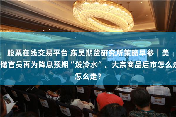 股票在线交易平台 东吴期货研究所策略早参｜美联储官员再为降息预期“泼冷水”，大宗商品后市怎么走？