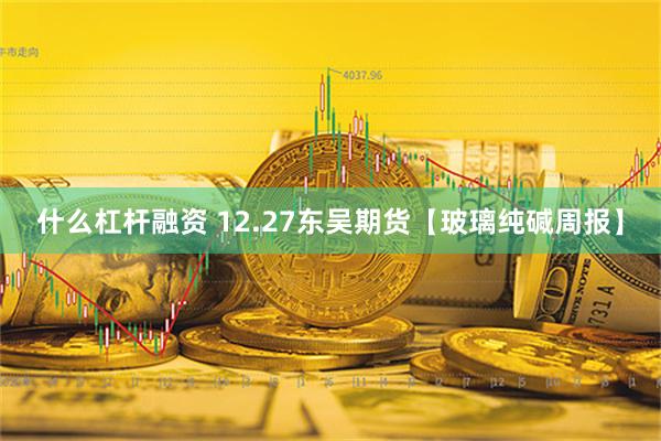 什么杠杆融资 12.27东吴期货【玻璃纯碱周报】