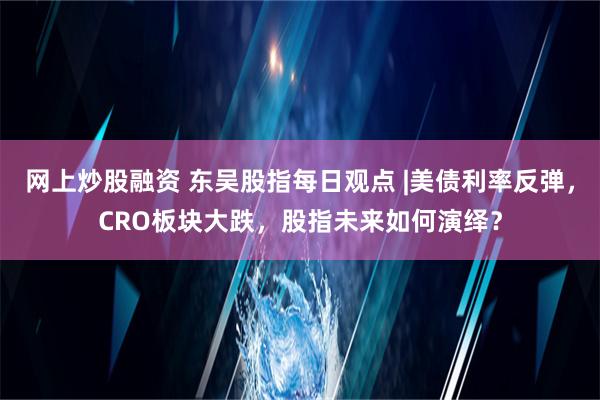 网上炒股融资 东吴股指每日观点 |美债利率反弹，CRO板块大跌，股指未来如何演绎？