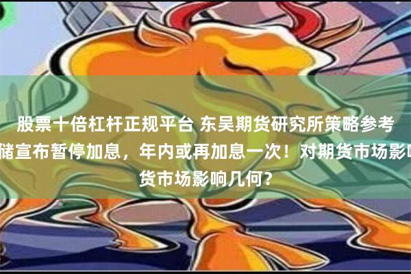 股票十倍杠杆正规平台 东吴期货研究所策略参考｜美联储宣布暂停加息，年内或再加息一次！对期货市场影响几何？