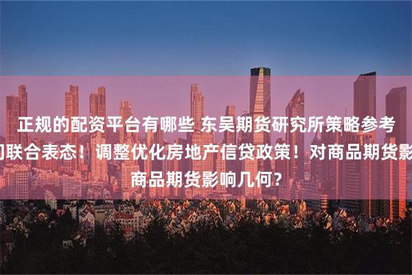 正规的配资平台有哪些 东吴期货研究所策略参考｜三部门联合表态！调整优化房地产信贷政策！对商品期货影响几何？