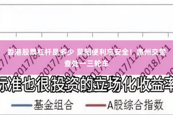 香港股票杠杆是多少 莫图便利忘安全！惠州交警查处一三轮车