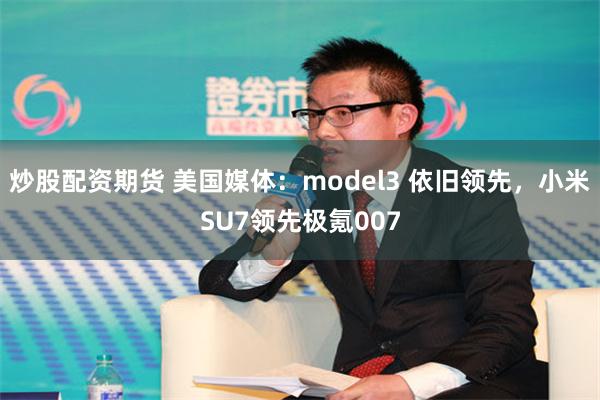 炒股配资期货 美国媒体：model3 依旧领先，小米SU7领先极氪007