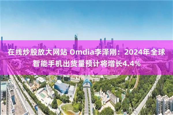 在线炒股放大网站 Omdia李泽刚：2024年全球智能手机出货量预计将增长4.4%