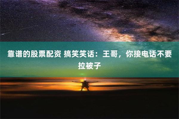 靠谱的股票配资 搞笑笑话：王哥，你接电话不要拉被子