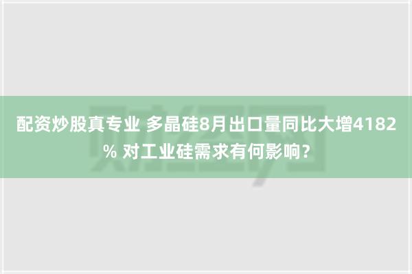 配资炒股真专业 多晶硅8月出口量同比大增4182% 对工业硅需求有何影响？