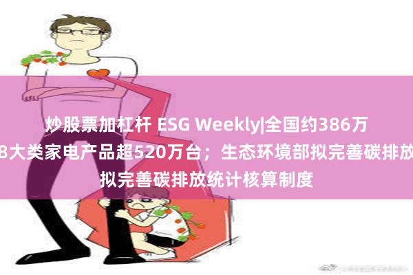 炒股票加杠杆 ESG Weekly|全国约386万名消费者购买8大类家电产品超520万台；生态环境部拟完善碳排放统计核算制度