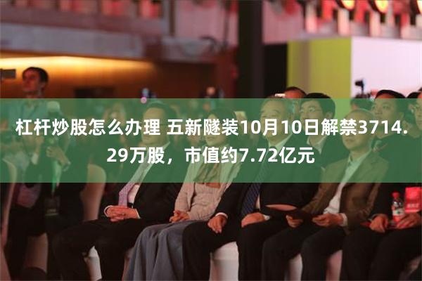 杠杆炒股怎么办理 五新隧装10月10日解禁3714.29万股，市值约7.72亿元