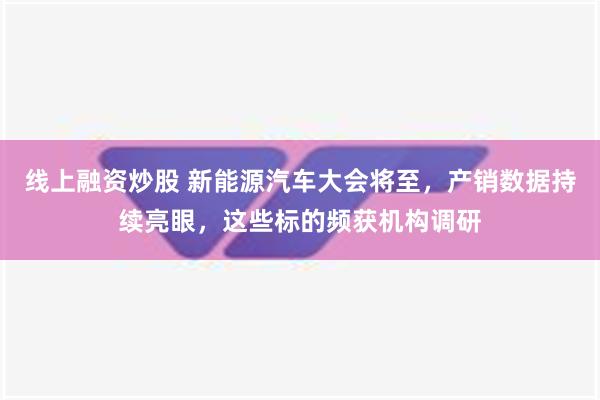 线上融资炒股 新能源汽车大会将至，产销数据持续亮眼，这些标的频获机构调研