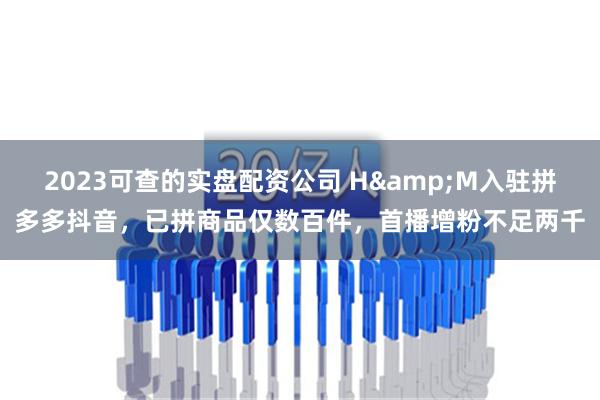 2023可查的实盘配资公司 H&M入驻拼多多抖音，已拼商品仅数百件，首播增粉不足两千