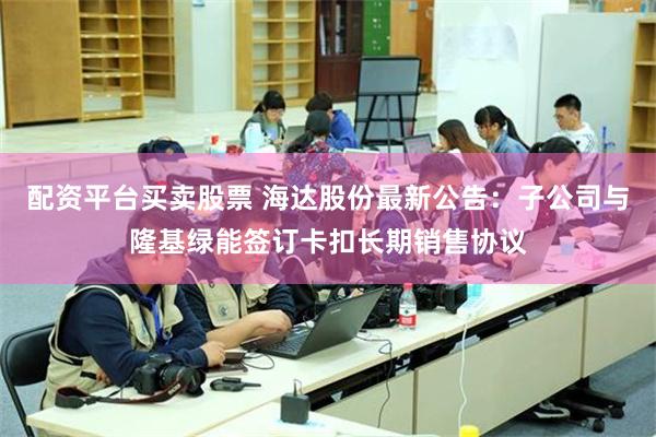 配资平台买卖股票 海达股份最新公告：子公司与隆基绿能签订卡扣长期销售协议