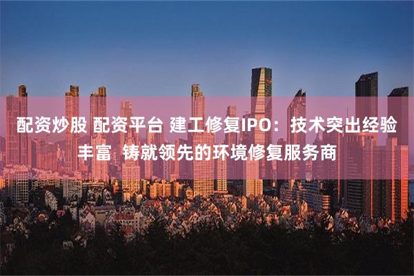 配资炒股 配资平台 建工修复IPO：技术突出经验丰富  铸就领先的环境修复服务商