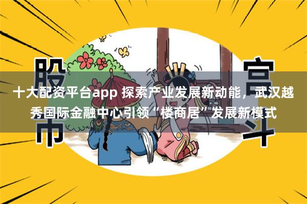 十大配资平台app 探索产业发展新动能，武汉越秀国际金融中心引领“楼商居”发展新模式