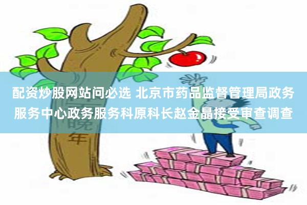 配资炒股网站问必选 北京市药品监督管理局政务服务中心政务服务科原科长赵金晶接受审查调查