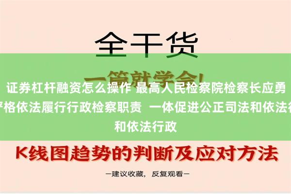 证券杠杆融资怎么操作 最高人民检察院检察长应勇：严格依法履行行政检察职责  一体促进公正司法和依法行政