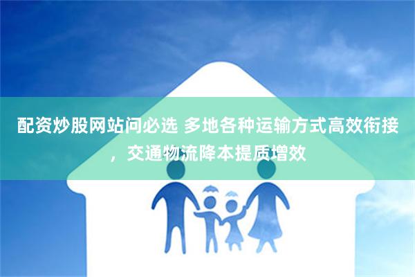 配资炒股网站问必选 多地各种运输方式高效衔接，交通物流降本提质增效