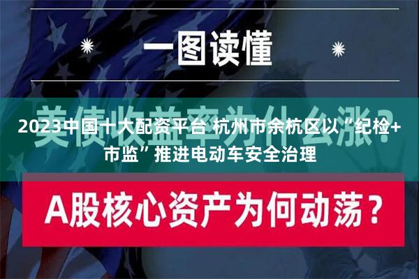 2023中国十大配资平台 杭州市余杭区以“纪检+市监”推进电动车安全治理