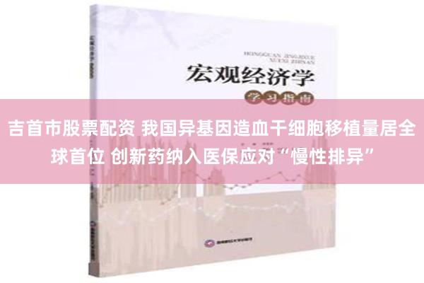 吉首市股票配资 我国异基因造血干细胞移植量居全球首位 创新药纳入医保应对“慢性排异”