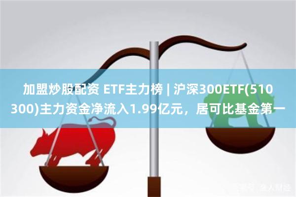 加盟炒股配资 ETF主力榜 | 沪深300ETF(510300)主力资金净流入1.99亿元，居可比基金第一