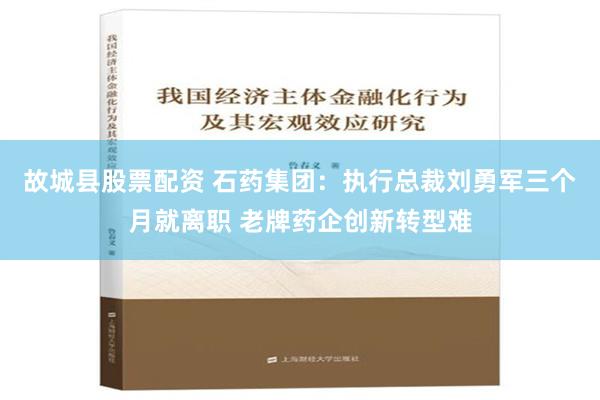 故城县股票配资 石药集团：执行总裁刘勇军三个月就离职 老牌药企创新转型难