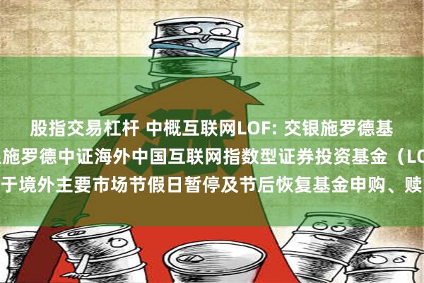 股指交易杠杆 中概互联网LOF: 交银施罗德基金管理有限公司关于交银施罗德中证海外中国互联网指数型证券投资基金（LOF）于境外主要市场节假日暂停及节后恢复基金申购、赎回和定期定额投资业务的公告