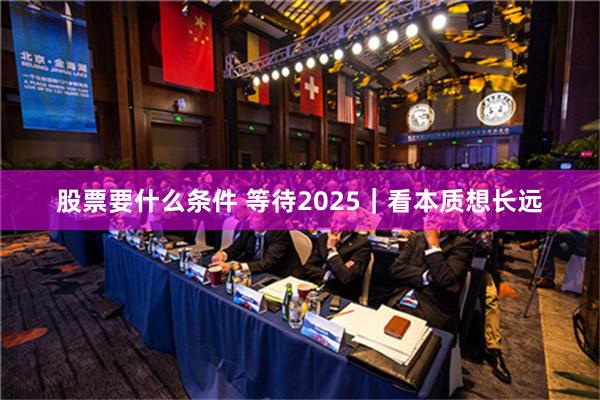 股票要什么条件 等待2025｜看本质想长远